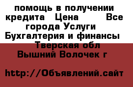 помощь в получении кредита › Цена ­ 10 - Все города Услуги » Бухгалтерия и финансы   . Тверская обл.,Вышний Волочек г.